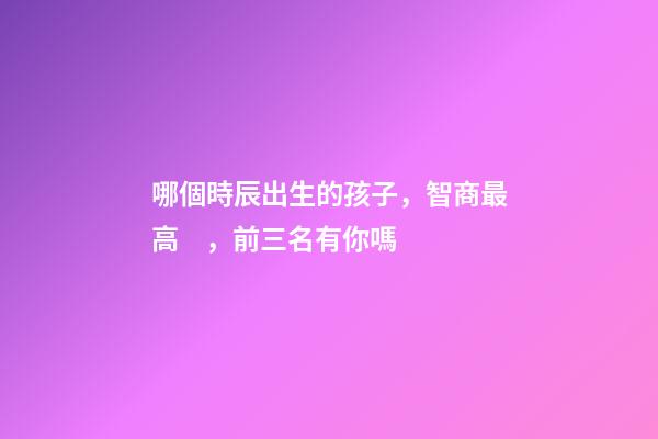哪個時辰出生的孩子，智商最高，前三名有你嗎